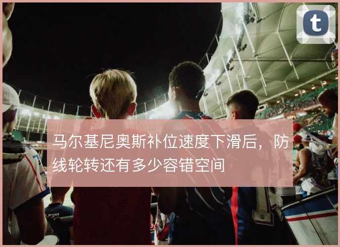 马尔基尼奥斯补位速度下滑后，防线轮转还有多少容错空间
