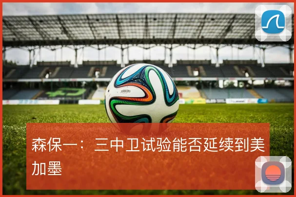 森保一:三中卫试验能否延续到美加墨