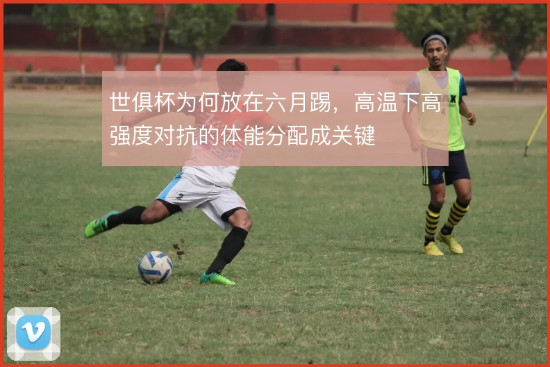 世俱杯为何放在六月踢,高温下高强度对抗的体能分配成关键