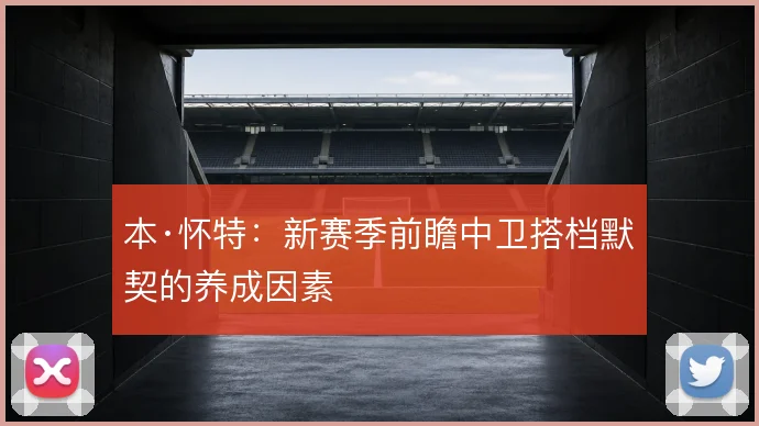 本·怀特:新赛季前瞻中卫搭档默契的养成因素