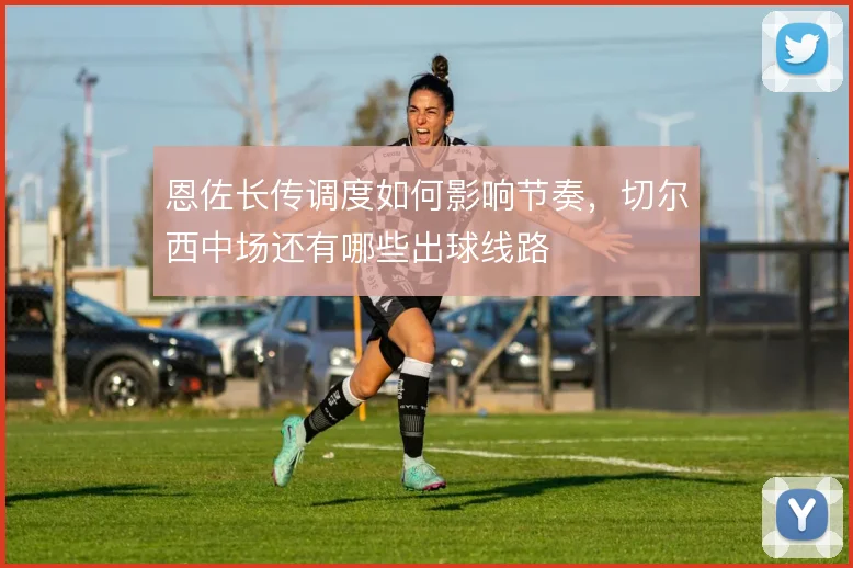 恩佐长传调度如何影响节奏，切尔西中场还有哪些出球线路