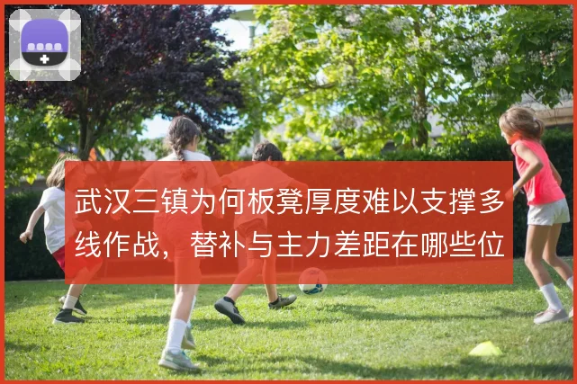 武汉三镇为何板凳厚度难以支撑多线作战，替补与主力差距在哪些位置最明显