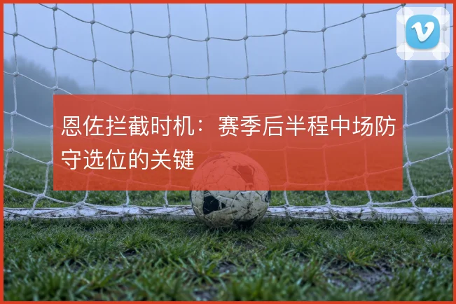 恩佐拦截时机：赛季后半程中场防守选位的关键