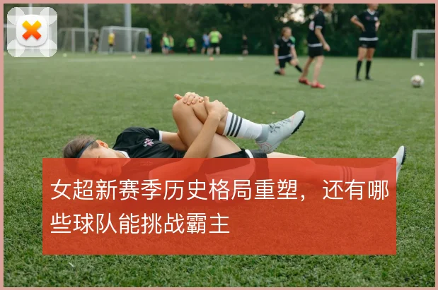 女超新赛季历史格局重塑，还有哪些球队能挑战霸主
