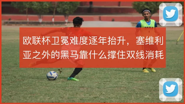 欧联杯卫冕难度逐年抬升,塞维利亚之外的黑马靠什么撑住双线消耗