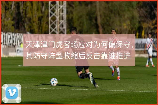 天津津门虎客场应对为何偏保守，其防守阵型收缩后反击靠谁推进