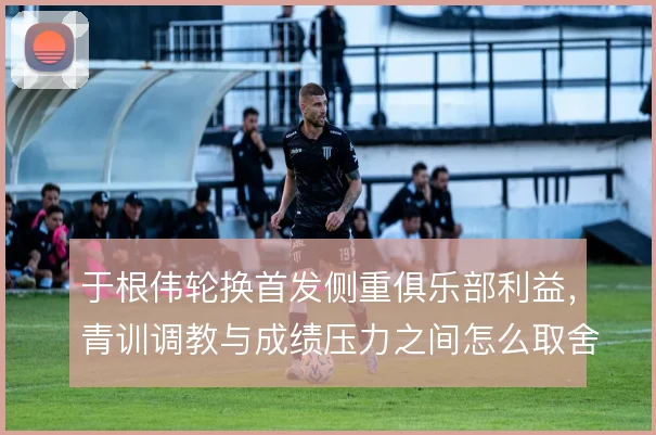于根伟轮换首发侧重俱乐部利益，青训调教与成绩压力之间怎么取舍
