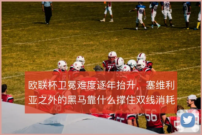 欧联杯卫冕难度逐年抬升,塞维利亚之外的黑马靠什么撑住双线消耗
