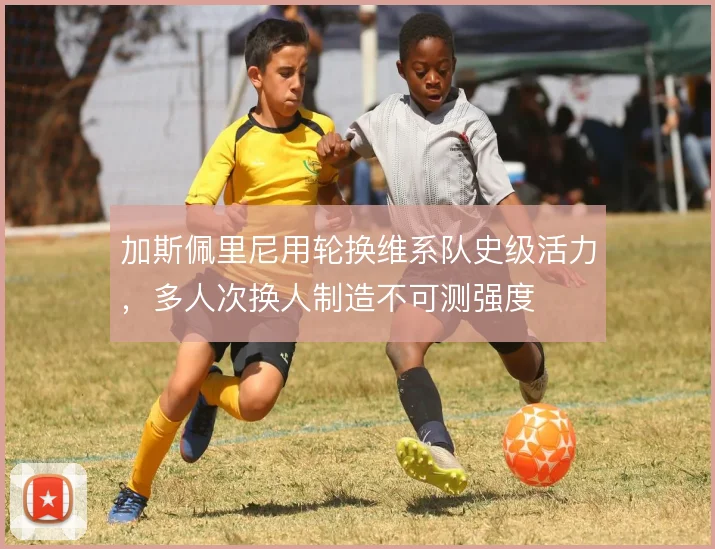 加斯佩里尼用轮换维系队史级活力，多人次换人制造不可测强度