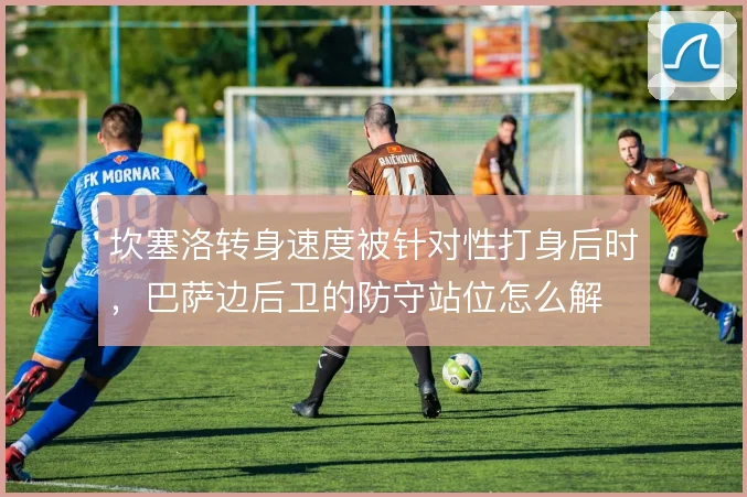 坎塞洛转身速度被针对性打身后时，巴萨边后卫的防守站位怎么解