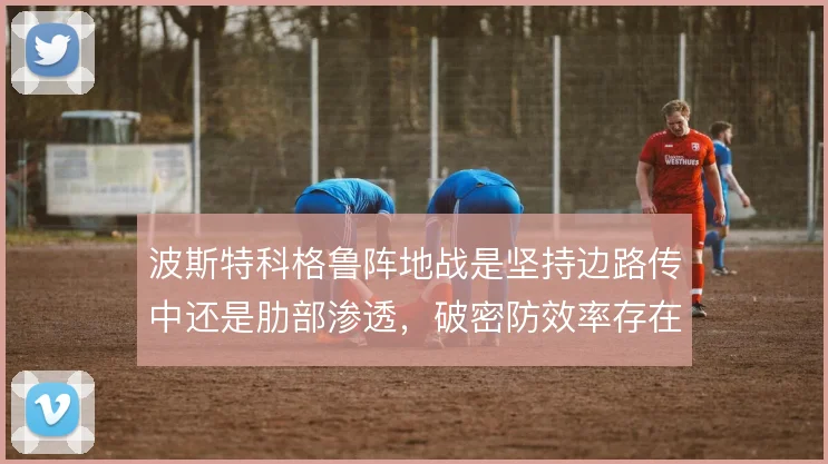 波斯特科格鲁阵地战是坚持边路传中还是肋部渗透，破密防效率存在明显差异