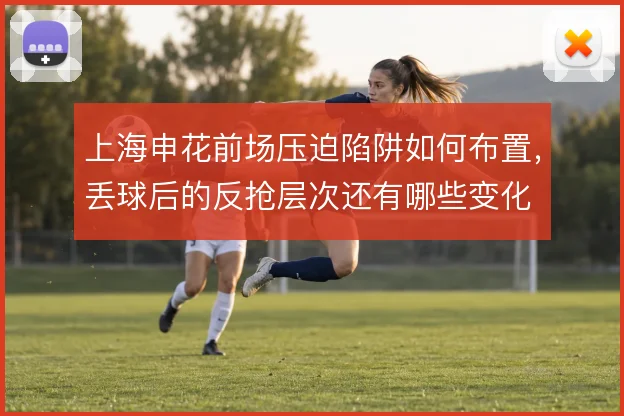 上海申花前场压迫陷阱如何布置,丢球后的反抢层次还有哪些变化
